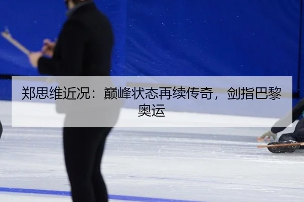 郑思维近况：巅峰状态再续传奇，剑指巴黎奥运